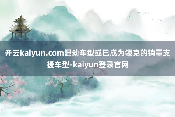 开云kaiyun.com混动车型或已成为领克的销量支援车型-kaiyun登录官网