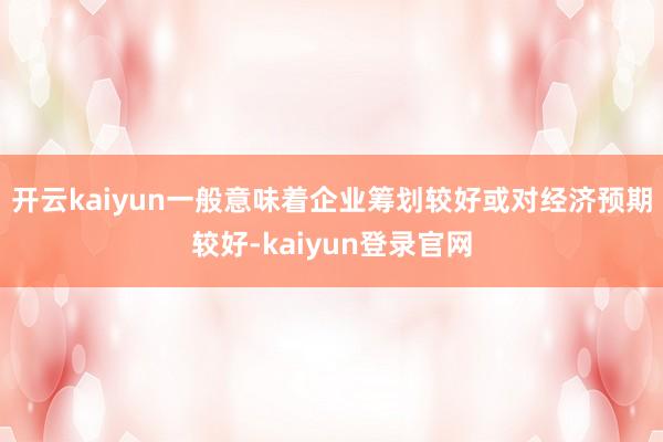 开云kaiyun一般意味着企业筹划较好或对经济预期较好-kaiyun登录官网