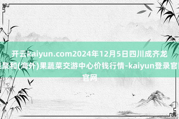 开云kaiyun.com2024年12月5日四川成齐龙泉聚和(海外)果蔬菜交游中心价钱行情-kaiyun登录官网