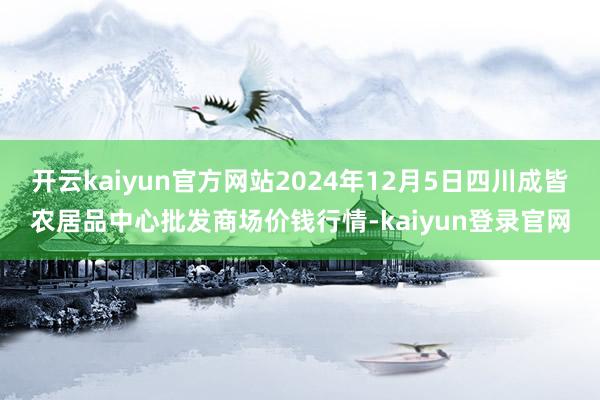 开云kaiyun官方网站2024年12月5日四川成皆农居品中心批发商场价钱行情-kaiyun登录官网