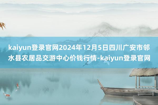kaiyun登录官网2024年12月5日四川广安市邻水县农居品交游中心价钱行情-kaiyun登录官网