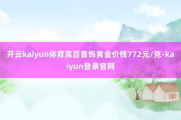 开云kaiyun体育菜百首饰黄金价钱772元/克-kaiyun登录官网