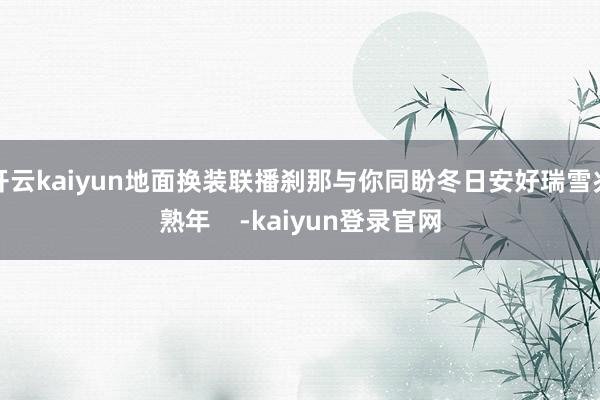 开云kaiyun地面换装联播刹那与你同盼冬日安好瑞雪兆熟年    -kaiyun登录官网