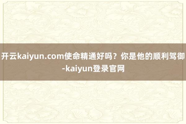 开云kaiyun.com使命精通好吗？你是他的顺利驾御-kaiyun登录官网