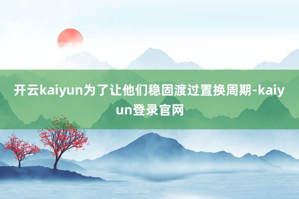 开云kaiyun为了让他们稳固渡过置换周期-kaiyun登录官网