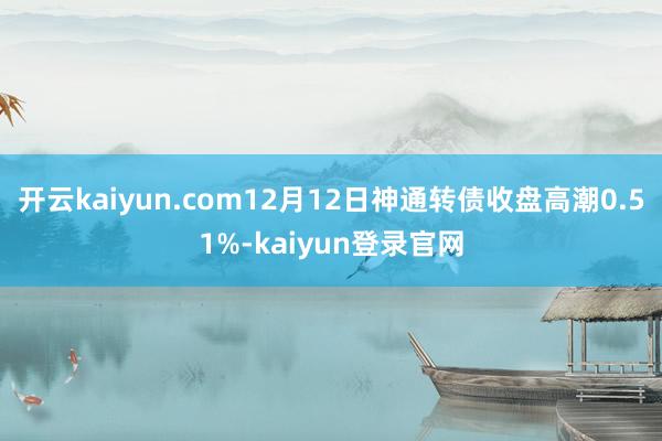 开云kaiyun.com12月12日神通转债收盘高潮0.51%-kaiyun登录官网
