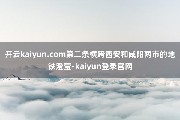 开云kaiyun.com第二条横跨西安和咸阳两市的地铁澄莹-kaiyun登录官网