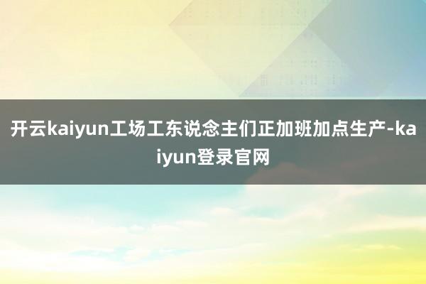 开云kaiyun工场工东说念主们正加班加点生产-kaiyun登录官网