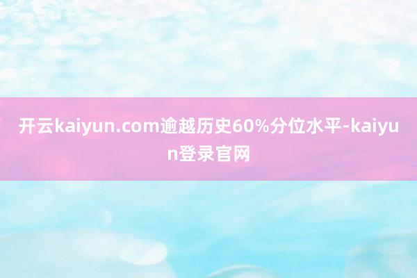 开云kaiyun.com逾越历史60%分位水平-kaiyun登录官网