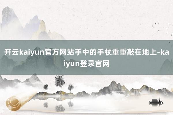 开云kaiyun官方网站手中的手杖重重敲在地上-kaiyun登录官网