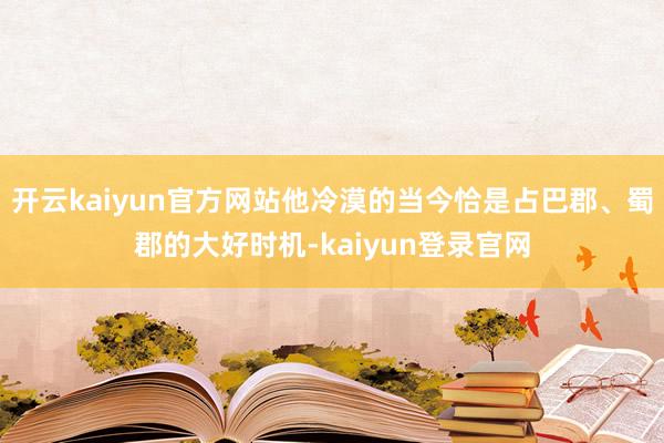 开云kaiyun官方网站他冷漠的当今恰是占巴郡、蜀郡的大好时机-kaiyun登录官网