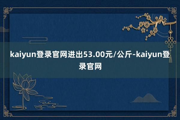 kaiyun登录官网进出53.00元/公斤-kaiyun登录官网