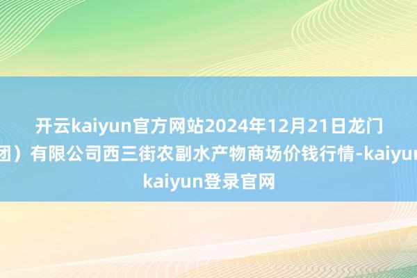 开云kaiyun官方网站2024年12月21日龙门实业(集团)有限公司西三街农副水产物商场价钱行情-kaiyun登录官网