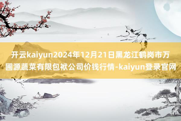 开云kaiyun2024年12月21日黑龙江鹤岗市万圃源蔬菜有限包袱公司价钱行情-kaiyun登录官网