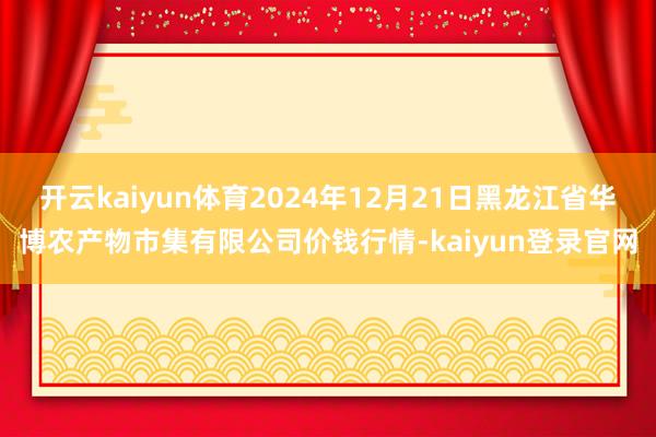 开云kaiyun体育2024年12月21日黑龙江省华博农产物市集有限公司价钱行情-kaiyun登录官网