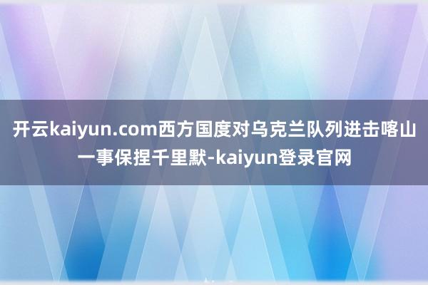 开云kaiyun.com西方国度对乌克兰队列进击喀山一事保捏千里默-kaiyun登录官网