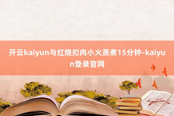 开云kaiyun与红烧扣肉小火蒸煮15分钟-kaiyun登录官网