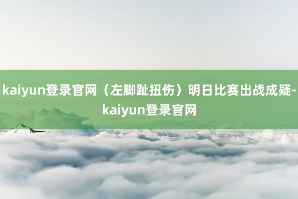 kaiyun登录官网（左脚趾扭伤）明日比赛出战成疑-kaiyun登录官网