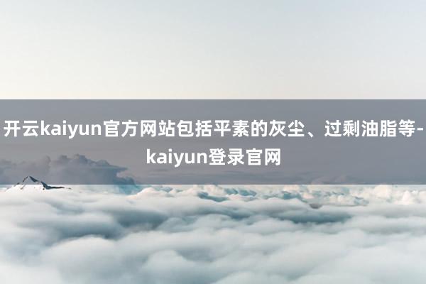 开云kaiyun官方网站包括平素的灰尘、过剩油脂等-kaiyun登录官网