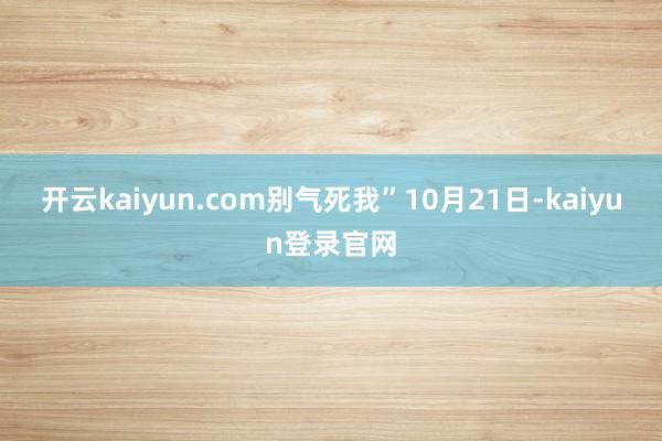 开云kaiyun.com别气死我”　　10月21日-kaiyun登录官网