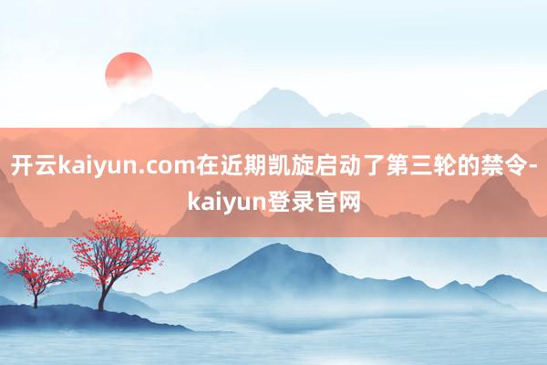 开云kaiyun.com在近期凯旋启动了第三轮的禁令-kaiyun登录官网