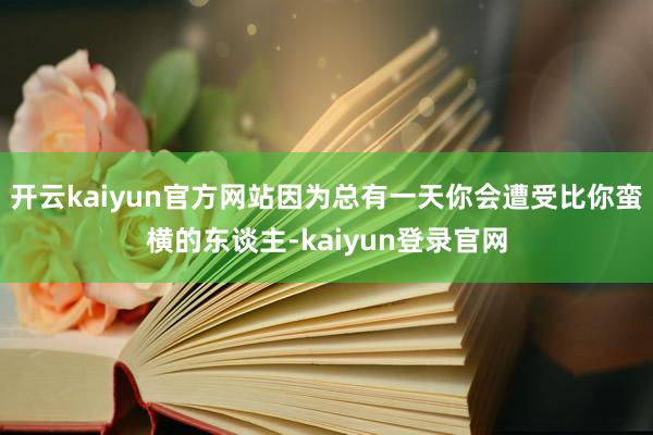 开云kaiyun官方网站因为总有一天你会遭受比你蛮横的东谈主-kaiyun登录官网