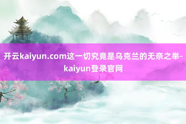 开云kaiyun.com这一切究竟是乌克兰的无奈之举-kaiyun登录官网