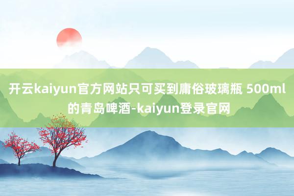开云kaiyun官方网站只可买到庸俗玻璃瓶 500ml 的青岛啤酒-kaiyun登录官网
