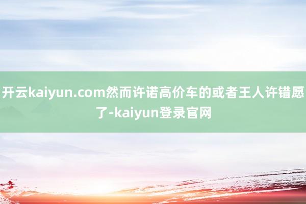开云kaiyun.com然而许诺高价车的或者王人许错愿了-kaiyun登录官网