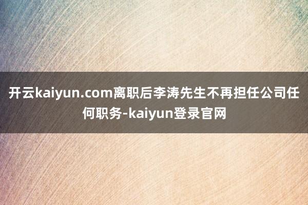 开云kaiyun.com离职后李涛先生不再担任公司任何职务-kaiyun登录官网