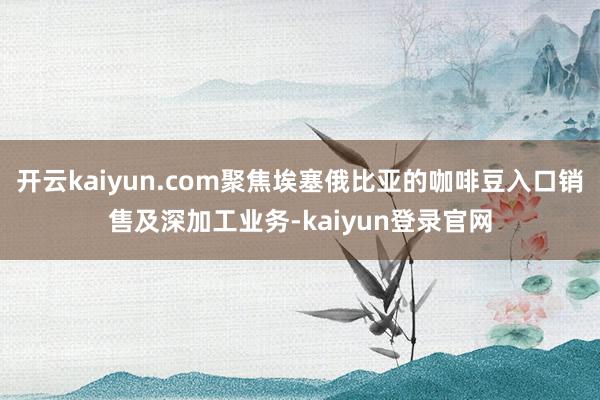 开云kaiyun.com聚焦埃塞俄比亚的咖啡豆入口销售及深加工业务-kaiyun登录官网