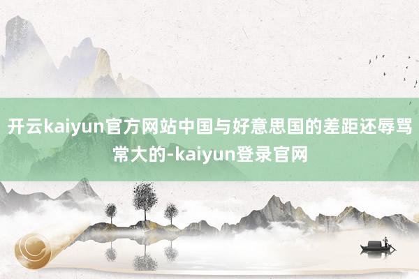 开云kaiyun官方网站中国与好意思国的差距还辱骂常大的-kaiyun登录官网
