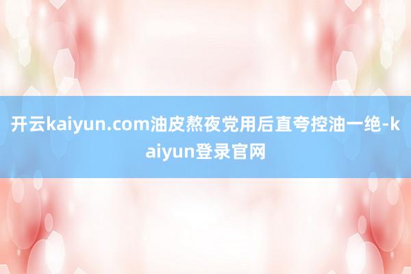 开云kaiyun.com油皮熬夜党用后直夸控油一绝-kaiyun登录官网