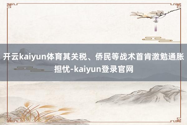开云kaiyun体育其关税、侨民等战术首肯激勉通胀担忧-kaiyun登录官网