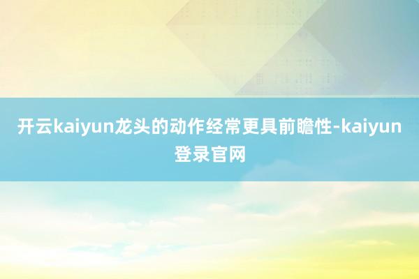 开云kaiyun龙头的动作经常更具前瞻性-kaiyun登录官网