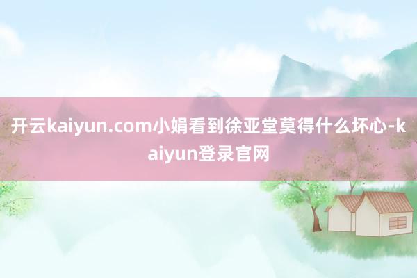 开云kaiyun.com小娟看到徐亚堂莫得什么坏心-kaiyun登录官网