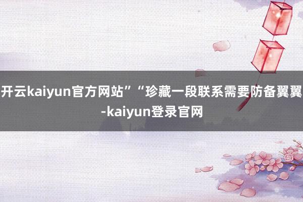 开云kaiyun官方网站”“珍藏一段联系需要防备翼翼-kaiyun登录官网