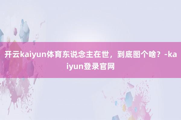 开云kaiyun体育东说念主在世，到底图个啥？-kaiyun登录官网