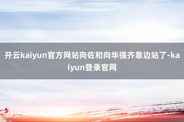 开云kaiyun官方网站向佐和向华强齐靠边站了-kaiyun登录官网