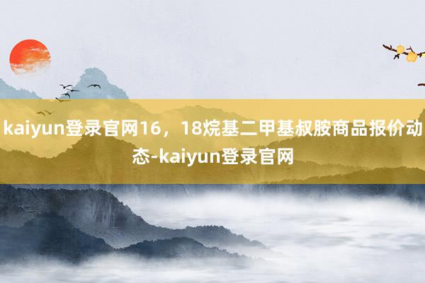 kaiyun登录官网16，18烷基二甲基叔胺商品报价动态-kaiyun登录官网