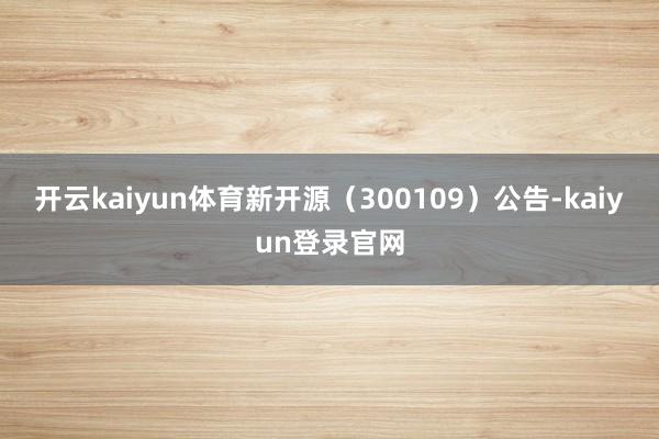 开云kaiyun体育新开源（300109）公告-kaiyun登录官网