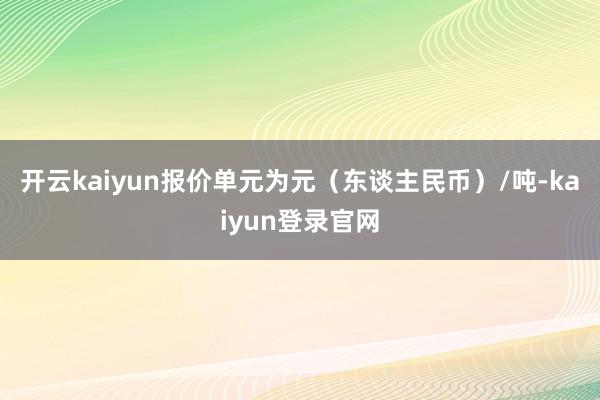 开云kaiyun报价单元为元（东谈主民币）/吨-kaiyun登录官网