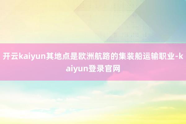 开云kaiyun其地点是欧洲航路的集装船运输职业-kaiyun登录官网