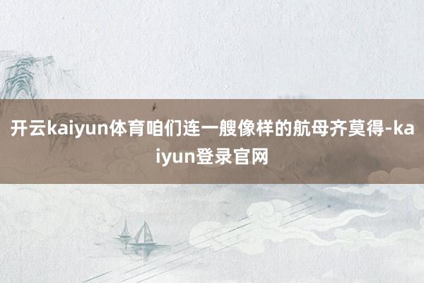 开云kaiyun体育咱们连一艘像样的航母齐莫得-kaiyun登录官网