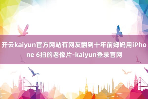 开云kaiyun官方网站有网友翻到十年前姆妈用iPhone 6拍的老像片-kaiyun登录官网