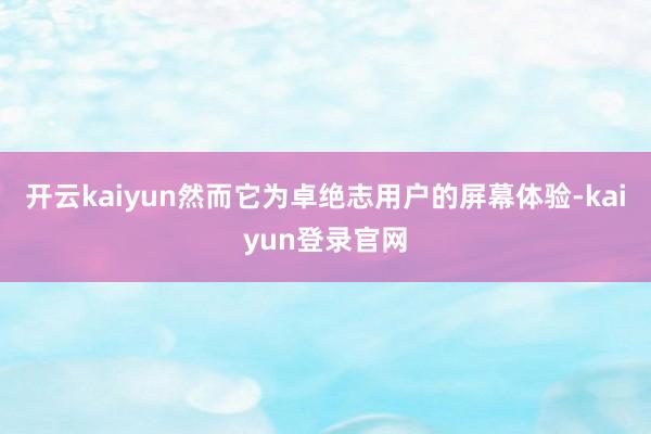 开云kaiyun然而它为卓绝志用户的屏幕体验-kaiyun登录官网