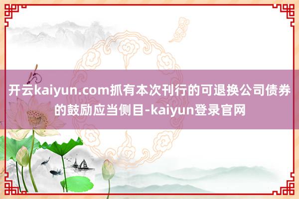 开云kaiyun.com抓有本次刊行的可退换公司债券的鼓励应当侧目-kaiyun登录官网