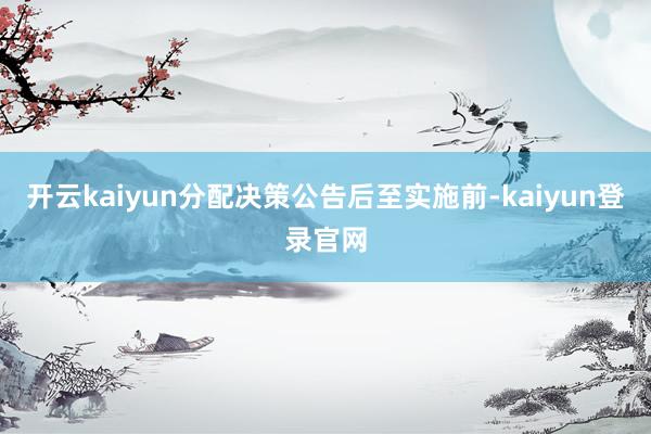 开云kaiyun分配决策公告后至实施前-kaiyun登录官网