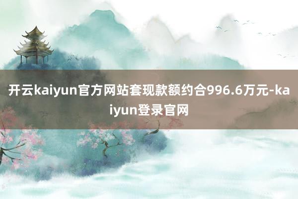 开云kaiyun官方网站套现款额约合996.6万元-kaiyun登录官网