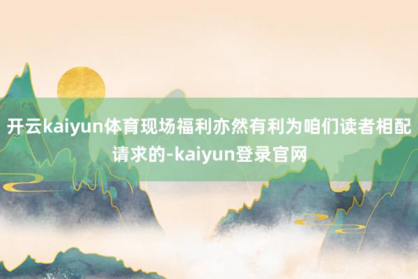 开云kaiyun体育现场福利亦然有利为咱们读者相配请求的-kaiyun登录官网